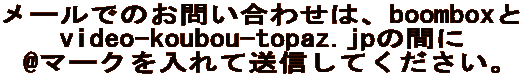 メールでのお問い合わせは、boomboxと video-koubou-topaz.jpの間に @マークを入れて送信してください。